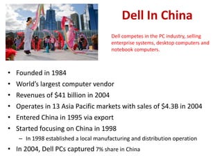 Dell In China
                                        Dell competes in the PC industry, selling
                                        enterprise systems, desktop computers and
                                        notebook computers.



• Founded in 1984
• World’s largest computer vendor
•   Revenues of $41 billion in 2004
•   Operates in 13 Asia Pacific markets with sales of $4.3B in 2004
•   Entered China in 1995 via export
•   Started focusing on China in 1998
    – In 1998 established a local manufacturing and distribution operation
• In 2004, Dell PCs captured 7% share in China
 