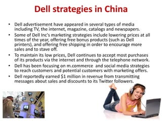 Dell strategies in China
• Dell advertisement have appeared in several types of media
  including TV, the internet, magazine, catalogs and newspapers.
• Some of Dell Inc's marketing strategies include lowering prices at all
  times of the year, offering free bonus products (such as Dell
  printers), and offering free shipping in order to encourage more
  sales and to stave off.
• To maintain its low prices, Dell continues to accept most purchases
  of its products via the internet and through the telephone network.
• Dell has been focusing on m.commerce and social media strategies
  to reach customers and potential customers with marketing offers.
• Dell reportedly earned $1 million in revenue from transmitting
  messages about sales and discounts to its Twitter followers.
 