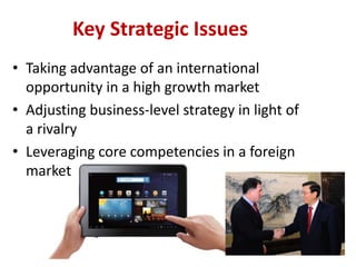 Key Strategic Issues
• Taking advantage of an international
  opportunity in a high growth market
• Adjusting business-level strategy in light of
  a rivalry
• Leveraging core competencies in a foreign
  market
 