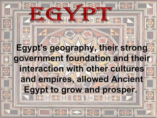 Egypt Egypt's geography, their strong government foundation and their interaction with other cultures and empires, allowed Ancient Egypt to grow and prosper.  