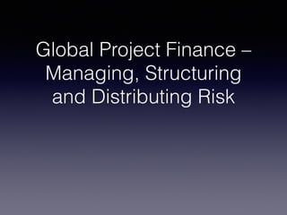 Global Project Finance –
Managing, Structuring
and Distributing Risk
 