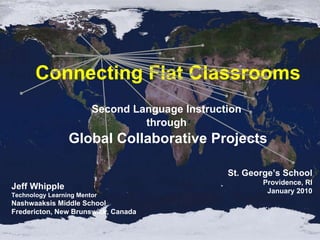 Connecting Flat Classrooms Second Language Instruction  through  Global Collaborative Projects Jeff Whipple Technology Learning Mentor Nashwaaksis Middle School Fredericton, New Brunswick, Canada St. George’s School Providence, RI January 2010 