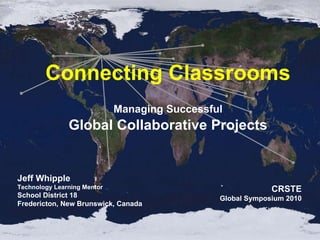 Managing Successful Global Collaborative Projects Connecting Classrooms Jeff Whipple Technology Learning Mentor School District 18 Fredericton, New Brunswick, Canada CRSTE Global Symposium 2010 