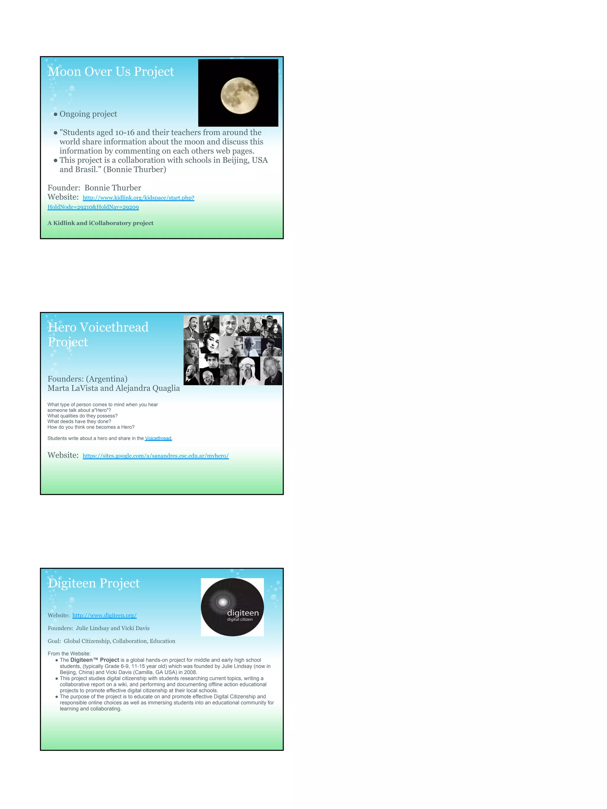 Moon Over Us Project


  ● Ongoing project

  ● "Students aged 10-16 and their teachers from around the
    world share information about the moon and discuss this
    information by commenting on each others web pages.
  ● This project is a collaboration with schools in Beijing, USA
    and Brasil." (Bonnie Thurber)

Founder: Bonnie Thurber
Website: http://www.kidlink.org/kidspace/start.php?
HoldNode=29210&HoldNav=29209

A Kidlink and iCollaboratory project




Hero Voicethread
Project

Founders: (Argentina)
Marta LaVista and Alejandra Quaglia
What type of person comes to mind when you hear
someone talk about a"Hero"?
What qualities do they possess?
What deeds have they done?
How do you think one becomes a Hero?

Students write about a hero and share in the Voicethread.


Website:        https://sites.google.com/a/sanandres.esc.edu.ar/myhero/




Digiteen Project

Website: http://www.digiteen.org/

Founders: Julie Lindsay and Vicki Davis

Goal: Global Citizenship, Collaboration, Education

From the Website:
   ● The Digiteen™ Project is a global hands-on project for middle and early high school
     students, (typically Grade 6-9, 11-15 year old) which was founded by Julie Lindsay (now in
     Beijing, China) and Vicki Davis (Camilla, GA USA) in 2008.
   ● This project studies digital citizenship with students researching current topics, writing a
     collaborative report on a wiki, and performing and documenting offline action educational
     projects to promote effective digital citizenship at their local schools.
   ● The purpose of the project is to educate on and promote effective Digital Citizenship and
     responsible online choices as well as immersing students into an educational community for
     learning and collaborating.
 