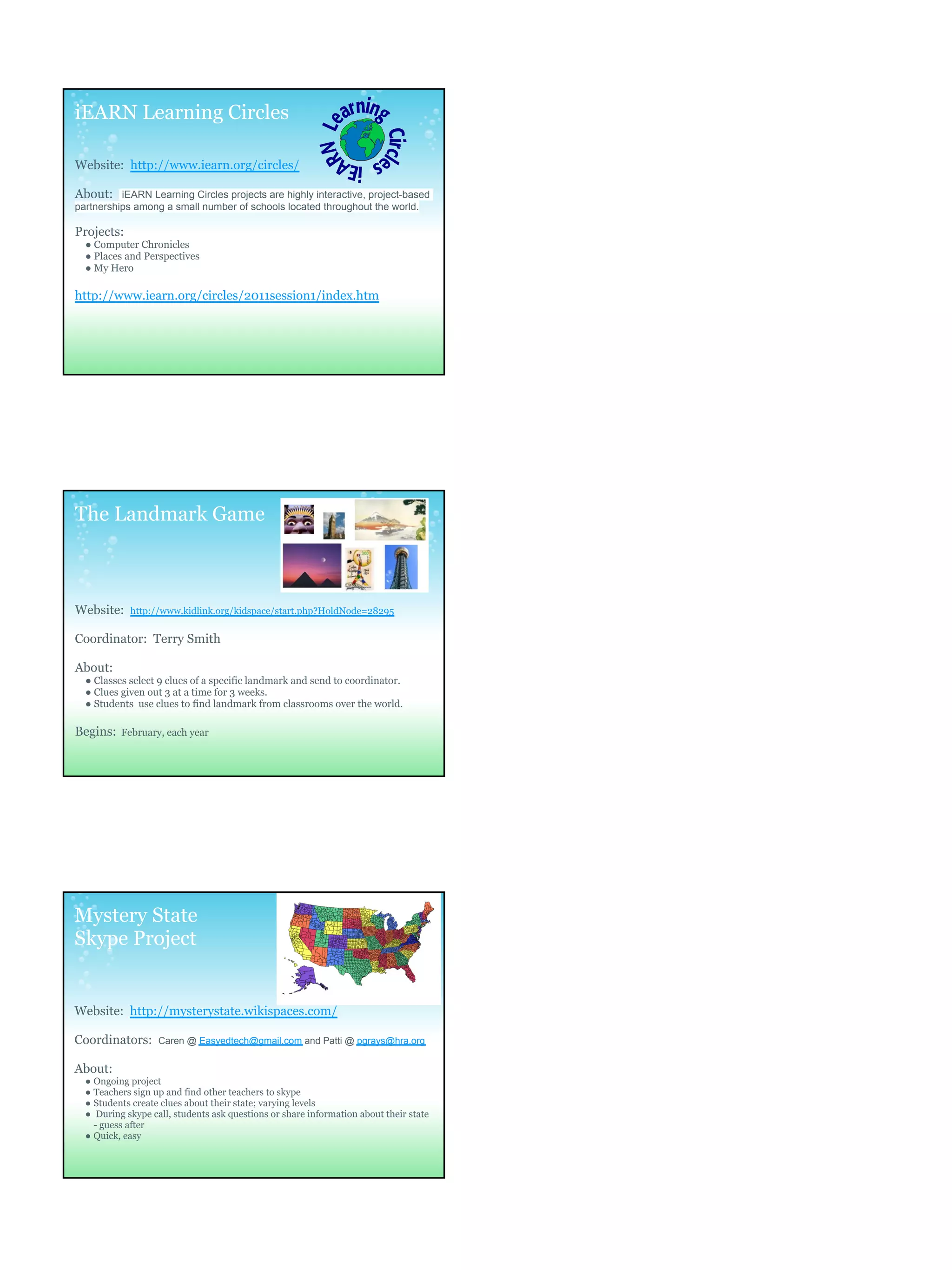 iEARN Learning Circles

Website: http://www.iearn.org/circles/

About: iEARN Learning Circles projects are highly interactive, project-based
partnerships among a small number of schools located throughout the world.

Projects:
  ● Computer Chronicles
  ● Places and Perspectives
  ● My Hero

http://www.iearn.org/circles/2011session1/index.htm




The Landmark Game



Website:    http://www.kidlink.org/kidspace/start.php?HoldNode=28295


Coordinator: Terry Smith

About:
  ● Classes select 9 clues of a specific landmark and send to coordinator.
  ● Clues given out 3 at a time for 3 weeks.
  ● Students use clues to find landmark from classrooms over the world.

Begins:   February, each year




Mystery State
Skype Project


Website: http://mysterystate.wikispaces.com/

Coordinators:      Caren @ Easyedtech@gmail.com and Patti @ pgrays@hra.org


About:
  ● Ongoing project
  ● Teachers sign up and find other teachers to skype
  ● Students create clues about their state; varying levels
  ● During skype call, students ask questions or share information about their state
    - guess after
  ● Quick, easy
 