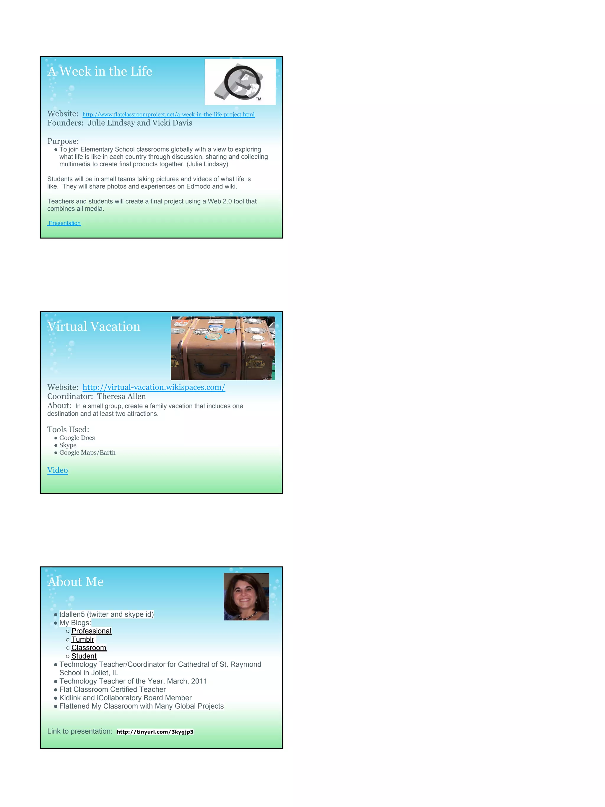 A Week in the Life


Website: http://www.flatclassroomproject.net/a-week-in-the-life-project.html
Founders: Julie Lindsay and Vicki Davis

Purpose:
  ● To join Elementary School classrooms globally with a view to exploring
    what life is like in each country through discussion, sharing and collecting
    multimedia to create final products together. (Julie Lindsay)

Students will be in small teams taking pictures and videos of what life is
like. They will share photos and experiences on Edmodo and wiki.

Teachers and students will create a final project using a Web 2.0 tool that
combines all media.

Presentation




Virtual Vacation



Website: http://virtual-vacation.wikispaces.com/
Coordinator: Theresa Allen
About: In a small group, create a family vacation that includes one
destination and at least two attractions.

Tools Used:
  ● Google Docs
  ● Skype
  ● Google Maps/Earth

Video




About Me

  ● tdallen5 (twitter and skype id)
  ● My Blogs:
      ○ Professional
      ○ Tumblr
      ○ Classroom
      ○ Student
  ● Technology Teacher/Coordinator for Cathedral of St. Raymond
    School in Joliet, IL
  ● Technology Teacher of the Year, March, 2011
  ● Flat Classroom Certified Teacher
  ● Kidlink and iCollaboratory Board Member
  ● Flattened My Classroom with Many Global Projects


Link to presentation:    http://tinyurl.com/3kygjp3
 