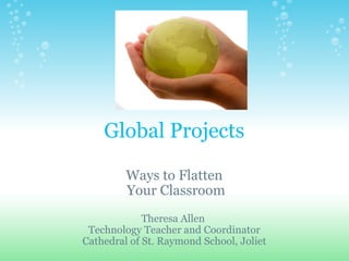 Global Projects Ways to Flatten   Your Classroom Theresa Allen  Technology Teacher and Coordinator Cathedral of St. Raymond School, Joliet 