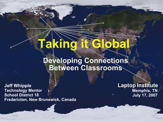 Taking it Global  Developing Connections Between Classrooms Jeff Whipple Technology Mentor School District 18 Fredericton, New Brunswick, Canada Laptop Institute Memphis, TN July 17, 2007 