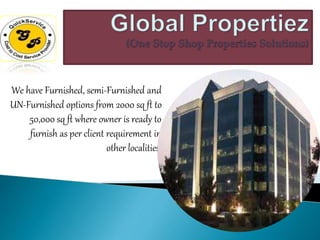 We have Furnished, semi-Furnished and
UN-Furnished options from 2000 sq ft to
50,000 sq ft where owner is ready to
furnish as per client requirement in
other localities.
 