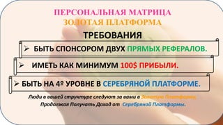 ПЕРСОНАЛЬНАЯ МАТРИЦА
ЗОЛОТАЯ ПЛАТФОРМА

ТРЕБОВАНИЯ
 БЫТЬ СПОНСОРОМ ДВУХ ПРЯМЫХ РЕФЕРАЛОВ.
 ИМЕТЬ КАК МИНИМУМ 100$ ПРИБЫЛИ.
 БЫТЬ НА 4º УРОВНЕ В СЕРЕБРЯНОЙ ПЛАТФОРМЕ.
Люди в вашей структуре следуют за вами в Золотую Платформу,
Продолжая Получать Доход от Серебряной Платформы.

 