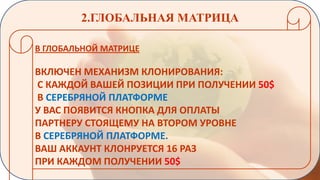 2.ГЛОБАЛЬНАЯ МАТРИЦА
В ГЛОБАЛЬНОЙ МАТРИЦЕ

ВКЛЮЧЕН МЕХАНИЗМ КЛОНИРОВАНИЯ:
С КАЖДОЙ ВАШЕЙ ПОЗИЦИИ ПРИ ПОЛУЧЕНИИ 50$
В СЕРЕБРЯНОЙ ПЛАТФОРМЕ
У ВАС ПОЯВИТСЯ КНОПКА ДЛЯ ОПЛАТЫ
ПАРТНЕРУ СТОЯЩЕМУ НА ВТОРОМ УРОВНЕ
В СЕРЕБРЯНОЙ ПЛАТФОРМЕ.
ВАШ АККАУНТ КЛОНРУЕТСЯ 16 РАЗ
ПРИ КАЖДОМ ПОЛУЧЕНИИ 50$

 