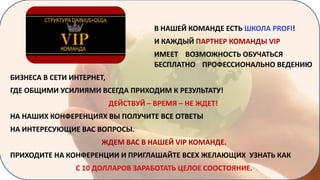 В НАШЕЙ КОМАНДЕ ЕСТЬ ШКОЛА PROFI!
И КАЖДЫЙ ПАРТНЕР КОМАНДЫ VIP

ИМЕЕТ ВОЗМОЖНОСТЬ ОБУЧАТЬСЯ
БЕСПЛАТНО ПРОФЕССИОНАЛЬНО ВЕДЕНИЮ
БИЗНЕСА В СЕТИ ИНТЕРНЕТ,
ГДЕ ОБЩИМИ УСИЛИЯМИ ВСЕГДА ПРИХОДИМ К РЕЗУЛЬТАТУ!
ДЕЙСТВУЙ – ВРЕМЯ – НЕ ЖДЕТ!
НА НАШИХ КОНФЕРЕНЦИЯХ ВЫ ПОЛУЧИТЕ ВСЕ ОТВЕТЫ
НА ИНТЕРЕСУЮЩИЕ ВАС ВОПРОСЫ.
ЖДЕМ ВАС В НАШЕЙ VIP КОМАНДЕ.
ПРИХОДИТЕ НА КОНФЕРЕНЦИИ И ПРИГЛАШАЙТЕ ВСЕХ ЖЕЛАЮЩИХ УЗНАТЬ КАК
С 10 ДОЛЛАРОВ ЗАРАБОТАТЬ ЦЕЛОЕ СООСТОЯНИЕ.

 