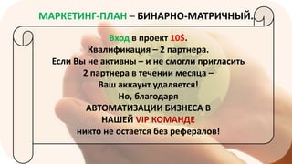 МАРКЕТИНГ-ПЛАН – БИНАРНО-МАТРИЧНЫЙ.
Вход в проект 10$.
Квалификация – 2 партнера.
Если Вы не активны – и не смогли пригласить
2 партнера в течении месяца –
Ваш аккаунт удаляется!
Но, благодаря
АВТОМАТИЗАЦИИ БИЗНЕСА В
НАШЕЙ VIP КОМАНДЕ
никто не остается без рефералов!

 