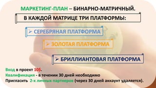 МАРКЕТИНГ-ПЛАН – БИНАРНО-МАТРИЧНЫЙ.
В КАЖДОЙ МАТРИЦЕ ТРИ ПЛАТФОРМЫ:

 СЕРЕБРЯНАЯ ПЛАТФОРМА
 ЗОЛОТАЯ ПЛАТФОРМА
 БРИЛЛИАНТОВАЯ ПЛАТФОРМА
Вход в проект 10$.
Квалификация - в течении 30 дней необходимо
Пригласить 2-х личных партнеров (через 30 дней аккаунт удаляется).

 
