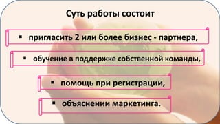 Суть работы состоит
 пригласить 2 или более бизнес - партнера,
 обучение в поддержке собственной команды,

 помощь при регистрации,
 объяснении маркетинга.

 