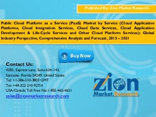 Published By: Zion Market Research
Public Cloud Platform as a Service (PaaS) Market by Service (Cloud Application
Platforms, Cloud Integration Services, Cloud Data Services, Cloud Application
Development & Life-Cycle Services and Other Cloud Platform Services): Global
Industry Perspective, Comprehensive Analysis and Forecast, 2015 – 2021
Contact Us:
4283, Express Lane, Suite 634-143,
Sarasota, Florida 34249, United States
Tel: +1-386-310-3803 GMT
Tel: +49-322 210 92714
USA/Canada Toll Free No.1-855-465-4651
sales@zionmarketresearch.com
 