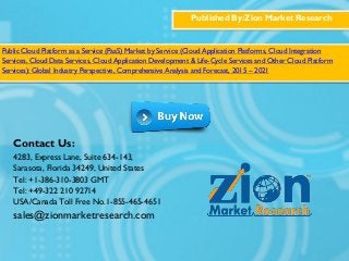 Published By:Zion Market Research
Public Cloud Platform as a Service (PaaS) Market by Service (Cloud Application Platforms, Cloud Integration
Services, Cloud Data Services, Cloud Application Development & Life-Cycle Services and Other Cloud Platform
Services): Global Industry Perspective, Comprehensive Analysis and Forecast, 2015 – 2021
Contact Us:
4283, Express Lane, Suite 634-143,
Sarasota, Florida 34249, United States
Tel: +1-386-310-3803 GMT
Tel: +49-322 210 92714
USA/Canada Toll Free No.1-855-465-4651
sales@zionmarketresearch.com
 