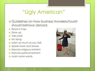 “Ugly American”
 Guidelines  on how business travelers/tourist
    should behave abroad.
   Read a map.
   Dress up.
   Talk small.
   No slang
   Listen as much as you talk.
   Speak lower and slower.
   Exercise religious restraint.
   Exercise political restraint.
   Learn some words.
 