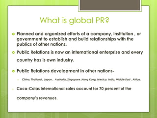 What is global PR?
   Planned and organized efforts of a company, institution , or
    government to establish and build relationships with the
    publics of other nations.
   Public Relations is now an international enterprise and every
    country has is own industry.

   Public Relations development in other nations-
       China, Thailand , Japan , Australia ,Singapore ,Hong Kong, Mexico, India, Middle East , Africa.


o   Coca-Colas international sales account for 70 percent of the

    company’s revenues.
 