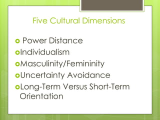 Five Cultural Dimensions

 Power Distance
Individualism
Masculinity/Femininity
Uncertainty Avoidance
Long-Term Versus Short-Term
 Orientation
 