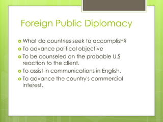 Foreign Public Diplomacy
 What  do countries seek to accomplish?
 To advance political objective
 To be counseled on the probable U.S
  reaction to the client.
 To assist in communications in English.
 To advance the country's commercial
  interest.
 