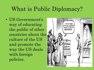 What is Public Diplomacy?
• US Government’s
way of educating
the public of other
countries about the
culture of the US
and promote the
way the US deals
with foreign
policies.
 