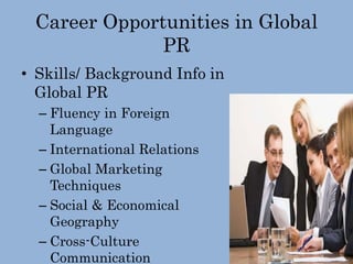 Career Opportunities in Global
PR
• Skills/ Background Info in
Global PR
– Fluency in Foreign
Language
– International Relations
– Global Marketing
Techniques
– Social & Economical
Geography
– Cross-Culture
Communication
 