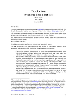 Technical	
  Note	
  
                                                       Bread	
  price	
  index:	
  a	
  pilot	
  case	
  
                                                                                              Roberto	
  Rigobon	
  
                                                                                                MIT	
  &	
  NBER	
  
                                                                                               November	
  2011	
  
	
  
Introduction	
  
This	
  note	
  presents	
  the	
  methodology	
  used	
  by	
  PriceStats	
  for	
  the	
  computation	
  and	
  analysis	
  of	
  the	
  
bread	
  indices	
  used	
  in	
  its	
  joint	
  research	
  project	
  with	
  the	
  United	
  Nations’	
  Global	
  Pulse	
  Initiative.1	
  	
  
The	
  objective	
  of	
  this	
  partnership	
  was	
  to	
  investigate	
  and	
  show	
  how	
  scraping	
  online	
  prices	
  could	
  
provide	
  real-­‐time	
  insights	
  on	
  price	
  dynamics,	
  focusing	
  on	
  the	
  case	
  of	
  bread.	
  	
  
We	
  first	
  provide	
  a	
  short	
  description	
  of	
  the	
  data	
  gathering	
  process,	
  before	
  discussing	
  the	
  actual	
  
computation	
  of	
  the	
  indices.	
  	
  
Data	
  and	
  Data	
  collection	
  
PriceStats	
  received	
  the	
  data	
  from	
  the	
  Billion	
  Prices	
  Project	
  (BPP)	
  at	
  MIT.	
  	
  	
  
The	
   data	
   is	
   collected	
   using	
   ascraping	
   software	
   that	
   records,	
   on	
   a	
   daily	
   basis,	
   the	
   price	
   of	
   all	
  
goods	
  sold	
  or	
  advertised	
  online.	
  This	
  is	
  done	
  following	
  a	
  3-­‐step	
  methodology:	
  

         1. The	
   software	
   identifies	
   and	
   downloads	
   all	
   public	
   web	
   pages	
   where	
   product	
   and	
   price	
  
            information	
   appear,	
   for	
   each	
   retailer	
   at	
   a	
   given	
   time	
   of	
   the	
   day.	
   These	
   pages	
   are	
  
            individually	
  retrieved	
  using	
  the	
  same	
  URL	
  or	
  web-­‐address	
  every	
  day;	
  	
  
         2. It	
  analyzes	
  the	
  underlying	
  code	
  and	
  locates	
  each	
  piece	
  of	
  information	
  that	
  needs	
  to	
  be	
  
            collected.	
  This	
  is	
  performed	
  on	
  the	
  basis	
  of	
  custom	
  characters	
  in	
  the	
  code	
  that	
  allow	
  the	
  
            software	
   to	
   match	
   the	
   format	
   used	
   on	
   a	
   particular	
   page	
   by	
   a	
   specific	
   supermarket	
   in	
  
            order	
   to	
   identify	
   the	
   location	
   as	
   well	
   as	
   the	
   starting	
   and	
   end	
   points	
   of	
   the	
   price	
  
            information.	
   For	
   example,	
   prices	
   are	
   often	
   preceded	
   by	
   a	
   dollar	
   sign	
   and	
   followed	
   by	
  
            two	
  decimals:	
  in	
  such	
  a	
  case	
  this	
  series	
  of	
  characters	
  is	
  the	
  ‘marker	
  used	
  by	
  the	
  scraping	
  
            software	
  to	
  identify	
  and	
  record	
  the	
  price	
  every	
  day;	
  
         3. It	
   stores	
   the	
   scraped	
   variables	
   in	
   a	
   database	
   containing	
   one	
   observation	
   per	
   product-­‐
            day.	
   Along	
   with	
   the	
   price	
   and	
   product	
   characteristics,	
   retailers	
   show	
   an	
   ID	
   for	
   each	
  
            product	
   in	
   the	
   page's	
   code	
   (typically	
   not	
   visible	
   when	
   the	
   page	
   is	
   displayed	
   to	
   the	
  
            customer),	
  which	
  allows	
  us	
  to	
  uniquely	
  identify	
  each	
  product	
  over	
  time.	
  
	
                                                  	
  

	
  	
  	
  	
  	
  	
  	
  	
  	
  	
  	
  	
  	
  	
  	
  	
  	
  	
  	
  	
  	
  	
  	
  	
  	
  	
  	
  	
  	
  	
  	
  	
  	
  	
  	
  	
  	
  	
  	
  	
  	
  	
  	
  	
  	
  	
  	
  	
  	
  	
  	
  	
  	
  	
  	
  	
  
1	
  This methods white paper arose from an on-going series of collaborative research projects conducted by
the United Nations Global Pulse in 2011. Global Pulse is an innovation initiative of the Executive Office of
the UN Secretary-General, which seeks to harness the opportunities in digital data to strengthen evidence-
based decision-making. This research was designed to better understand where digital data can add value
to existing policy analysis, and to contribute to future applications of digital data to global development.
 This project was conducted in collaboration with PriceStats and the Billion Prices Project at MIT. For
more information on this project or the other projects in this series, please visit:
http://www.unglobalpulse.org/research.	
  


Technical	
  Note:	
  “Bread	
  Price	
  Index:	
  A	
  Pilot	
  Case”	
                                                                                                                                                           1	
  
 