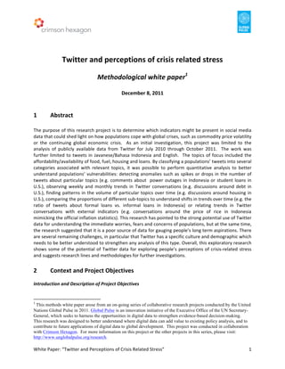  	
  	
  	
  	
  	
  	
  	
  	
  	
  	
  	
  	
  	
  	
  	
  	
  	
  	
  	
  	
  	
  	
  	
  	
  	
  	
  	
  	
  	
  	
  	
  	
  	
  	
  	
  	
  	
  	
  	
  	
  	
  	
  	
  	
  	
  	
  	
  	
  	
  	
  	
  	
  	
  	
  	
  	
  	
  	
  	
  	
  	
  	
  	
  	
  	
  	
  	
  	
  	
  	
  	
  	
  	
  	
  	
  	
  	
  	
  	
  	
  	
  	
  	
  	
  	
  	
  	
  	
  	
  	
  	
  	
  	
  	
  	
  	
  	
  	
  	
  	
  	
  	
  	
  	
  	
  	
  	
  	
  	
  	
  	
  	
  	
  	
  	
  	
  	
  	
  	
  	
       	
  
	
  
	
  
                                                                                                                                                                                                                                                                                                                                                                                            	
  
                                                                                                    Twitter	
  and	
  perceptions	
  of	
  crisis	
  related	
  stress	
  
                                                                                                                                                                                                                                                                                                                                                                                            	
  
                                                                                                                                                                                                                                 Methodological	
  white	
  paper1	
  
                                                                                                                                                                                                                                                                                                                                                                                            	
  
                                                                                                                                                                                                                                                                                                                    December	
  8,	
  2011	
  
	
  
	
  
1	
                                                        Abstract	
  
	
  
The	
  purpose	
  of	
  this	
  research	
  project	
  is	
  to	
  determine	
  which	
  indicators	
  might	
  be	
  present	
  in	
  social	
  media	
  
data	
  that	
  could	
  shed	
  light	
  on	
  how	
  populations	
  cope	
  with	
  global	
  crises,	
  such	
  as	
  commodity	
  price	
  volatility	
  
or	
   the	
   continuing	
   global	
   economic	
   crisis.	
   	
   As	
   an	
   initial	
   investigation,	
   this	
   project	
   was	
   limited	
   to	
   the	
  
analysis	
   of	
   publicly	
   available	
   data	
   from	
   Twitter	
   for	
   July	
   2010	
   through	
   October	
   2011.	
   	
   The	
   work	
   was	
  
further	
   limited	
   to	
   tweets	
   in	
   Javanese/Bahasa	
   Indonesia	
   and	
   English.	
   	
   The	
   topics	
   of	
   focus	
   included	
   the	
  
affordability/availability	
  of	
  food,	
  fuel,	
  housing	
  and	
  loans.	
  By	
  classifying	
  a	
  populations’	
  tweets	
  into	
  several	
  
categories	
   associated	
   with	
   relevant	
   topics,	
   it	
   was	
   possible	
   to	
   perform	
   quantitative	
   analysis	
   to	
   better	
  
understand	
   populations’	
   vulnerabilities:	
   detecting	
   anomalies	
   such	
   as	
   spikes	
   or	
   drops	
   in	
   the	
   number	
   of	
  
tweets	
   about	
   particular	
   topics	
   (e.g.	
   comments	
   about	
   	
   power	
   outages	
   in	
   Indonesia	
   or	
   student	
   loans	
   in	
  
U.S.),	
   observing	
   weekly	
   and	
   monthly	
   trends	
   in	
   Twitter	
   conversations	
   (e.g.	
   discussions	
   around	
   debt	
   in	
  
U.S.),	
   finding	
   patterns	
   in	
   the	
   volume	
   of	
   particular	
   topics	
   over	
   time	
   (e.g.	
   discussions	
   around	
   housing	
   in	
  
U.S.),	
  comparing	
  the	
  proportions	
  of	
  different	
  sub-­‐topics	
  to	
  understand	
  shifts	
  in	
  trends	
  over	
  time	
  (e.g.	
  the	
  
ratio	
   of	
   tweets	
   about	
   formal	
   loans	
   vs.	
   informal	
   loans	
   in	
   Indonesia)	
   or	
   relating	
   trends	
   in	
   Twitter	
  
conversations	
   with	
   external	
   indicators	
   (e.g.	
   conversations	
   around	
   the	
   price	
   of	
   rice	
   in	
   Indonesia	
  
mimicking	
  the	
  official	
  inflation	
  statistics).	
  This	
  research	
  has	
  pointed	
  to	
  the	
  strong	
  potential	
  use	
  of	
  Twitter	
  
data	
  for	
  understanding	
  the	
  immediate	
  worries,	
  fears	
  and	
  concerns	
  of	
  populations,	
  but	
  at	
  the	
  same	
  time,	
  
the	
   research	
   suggested	
   that	
   it	
   is	
   a	
   poor	
   source	
   of	
   data	
   for	
   gauging	
   people’s	
   long	
   term	
   aspirations.	
   There	
  
are	
  several	
  remaining	
  challenges,	
  in	
  particular	
  that	
  Twitter	
  has	
  a	
  specific	
  culture	
  and	
  demographic	
  which	
  
needs	
   to	
   be	
   better	
   understood	
   to	
   strengthen	
   any	
   analysis	
   of	
   this	
   type.	
   Overall,	
   this	
   exploratory	
   research	
  
shows	
   some	
   of	
   the	
   potential	
   of	
   Twitter	
   data	
   for	
   exploring	
   people’s	
   perceptions	
   of	
   crisis-­‐related	
   stress	
  
and	
  suggests	
  research	
  lines	
  and	
  methodologies	
  for	
  further	
  investigations.	
  	
  
	
  
2	
                                                        Context	
  and	
  Project	
  Objectives	
  
	
  
Introduction	
  and	
  Description	
  of	
  Project	
  Objectives	
  
	
  
	
  	
  	
  	
  	
  	
  	
  	
  	
  	
  	
  	
  	
  	
  	
  	
  	
  	
  	
  	
  	
  	
  	
  	
  	
  	
  	
  	
  	
  	
  	
  	
  	
  	
  	
  	
  	
  	
  	
  	
   	
  	
  	
  	
  	
  	
  	
  	
  	
  	
  	
  	
  	
  	
  	
  	
  	
  	
  	
  	
  
1
 	
  This methods white paper arose from an on-going series of collaborative research projects conducted by the United
Nations Global Pulse in 2011. Global Pulse is an innovation initiative of the Executive Office of the UN Secretary-
General, which seeks to harness the opportunities in digital data to strengthen evidence-based decision-making.
This research was designed to better understand where digital data can add value to existing policy analysis, and to
contribute to future applications of digital data to global development. This project was conducted in collaboration
with Crimson Hexagon. For more information on this project or the other projects in this series, please visit:
http://www.unglobalpulse.org/research.

White	
  Paper:	
  “Twitter	
  and	
  Perceptions	
  of	
  Crisis	
  Related	
  Stress”	
  	
                                                                                                                                                                                                                                                                                                                                                                                                                                                                                                                                                                                                                                          1	
  
 