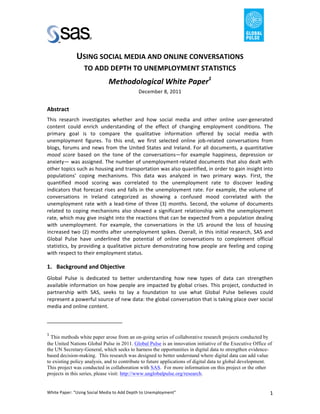                                                                                                                                   	
  
	
  
                                                                                            USING	
  SOCIAL	
  MEDIA	
  AND	
  ONLINE	
  CONVERSATIONS	
  
                                                                                             TO	
  ADD	
  DEPTH	
  TO	
  UNEMPLOYMENT	
  STATISTICS	
  
                                                                                                                                                                                                 Methodological	
  White	
  Paper1	
  
                                                                                                                                                                                                                                                    December	
  8,	
  2011	
  
                                                                                                                                                                                                                                                           	
  
Abstract	
  
This	
   research	
   investigates	
   whether	
   and	
   how	
   social	
   media	
   and	
   other	
   online	
   user-­‐generated	
  
content	
   could	
   enrich	
   understanding	
   of	
   the	
   effect	
   of	
   changing	
   employment	
   conditions.	
   The	
  
primary	
   goal	
   is	
   to	
   compare	
   the	
   qualitative	
   information	
   offered	
   by	
   social	
   media	
   with	
  
unemployment	
   figures.	
   To	
   this	
   end,	
   we	
   first	
   selected	
   online	
   job-­‐related	
   conversations	
   from	
  
blogs,	
   forums	
   and	
   news	
   from	
   the	
   United	
   States	
   and	
   Ireland.	
   For	
   all	
   documents,	
   a	
   quantitative	
  
mood	
   score	
   based	
   on	
   the	
   tone	
   of	
   the	
   conversations—for	
   example	
   happiness,	
   depression	
   or	
  
anxiety—	
  was	
  assigned.	
  The	
  number	
  of	
  unemployment-­‐related	
  documents	
  that	
  also	
  dealt	
  with	
  
other	
  topics	
  such	
  as	
  housing	
  and	
  transportation	
  was	
  also	
  quantified,	
  in	
  order	
  to	
  gain	
  insight	
  into	
  	
  
populations’	
   coping	
   mechanisms.	
   This	
   data	
   was	
   analyzed	
   in	
   two	
   primary	
   ways.	
   First,	
   the	
  
quantified	
   mood	
   scoring	
   was	
   correlated	
   to	
   the	
   unemployment	
   rate	
   to	
   discover	
   leading	
  
indicators	
   that	
   forecast	
   rises	
   and	
   falls	
   in	
   the	
   unemployment	
   rate.	
   For	
   example,	
   the	
   volume	
   of	
  
conversations	
   in	
   Ireland	
   categorized	
   as	
   showing	
   a	
   confused	
   mood	
   correlated	
   with	
   the	
  
unemployment	
   rate	
   with	
   a	
   lead-­‐time	
   of	
   three	
   (3)	
   months.	
   Second,	
   the	
   volume	
   of	
   documents	
  
related	
   to	
   coping	
   mechanisms	
   also	
   showed	
   a	
   significant	
   relationship	
   with	
   the	
   unemployment	
  
rate,	
  which	
  may	
  give	
  insight	
  into	
  the	
  reactions	
  that	
  can	
  be	
  expected	
  from	
  a	
  population	
  dealing	
  
with	
   unemployment.	
   For	
   example,	
   the	
   conversations	
   in	
   the	
   US	
   around	
   the	
   loss	
   of	
   housing	
  
increased	
   two	
   (2)	
   months	
   after	
   unemployment	
   spikes.	
   Overall,	
   in	
   this	
   initial	
   research,	
  SAS	
   and	
  
Global	
   Pulse	
   have	
   underlined	
   the	
   potential	
   of	
   online	
   conversations	
   to	
   complement	
   official	
  
statistics,	
   by	
   providing	
   a	
   qualitative	
   picture	
   demonstrating	
   how	
   people	
   are	
   feeling	
   and	
   coping	
  
with	
  respect	
  to	
  their	
  employment	
  status.	
  

1. Background	
  and	
  Objective	
  
Global	
   Pulse	
   is	
   dedicated	
   to	
   better	
   understanding	
   how	
   new	
   types	
   of	
   data	
   can	
   strengthen	
  
available	
   information	
   on	
   how	
   people	
   are	
   impacted	
   by	
   global	
   crises.	
   This	
   project,	
   conducted	
   in	
  
partnership	
   with	
   SAS,	
   seeks	
   to	
   lay	
   a	
   foundation	
   to	
   use	
   what	
   Global	
   Pulse	
   believes	
   could	
  
represent	
  a	
  powerful	
  source	
  of	
  new	
  data:	
  the	
  global	
  conversation	
  that	
  is	
  taking	
  place	
  over	
  social	
  
media	
  and	
  online	
  content.	
  

	
  	
  	
  	
  	
  	
  	
  	
  	
  	
  	
  	
  	
  	
  	
  	
  	
  	
  	
  	
  	
  	
  	
  	
  	
  	
  	
  	
  	
  	
  	
  	
  	
  	
  	
  	
  	
  	
  	
  	
   	
  	
  	
  	
  	
  	
  	
  	
  	
  	
  	
  	
  	
  	
  	
  	
  	
  	
  	
  	
  
	
  
1
       	
  This methods white paper arose from an on-going series of collaborative research projects conducted by
the United Nations Global Pulse in 2011. Global Pulse is an innovation initiative of the Executive Office of
the UN Secretary-General, which seeks to harness the opportunities in digital data to strengthen evidence-
based decision-making. This research was designed to better understand where digital data can add value
to existing policy analysis, and to contribute to future applications of digital data to global development.
This project was conducted in collaboration with SAS. For more information on this project or the other
projects in this series, please visit: http://www.unglobalpulse.org/research.	
  


White	
  Paper:	
  “Using	
  Social	
  Media	
  to	
  Add	
  Depth	
  to	
  Unemployment”	
                                                                                                                                                                                             1	
     	
     	
  
 