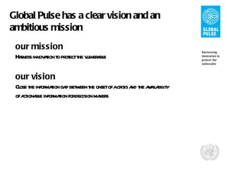 Global Pulse has a clear vision and an ambitious mission our mission Harness innovation to protect the vulnerable our vision Close the information gap between the onset of a crisis and the availability of actionable information for decision makers 