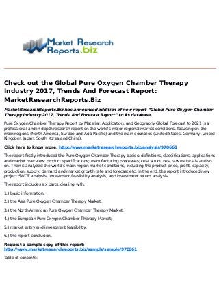 Check out the Global Pure Oxygen Chamber Therapy
Industry 2017, Trends And Forecast Report:
MarketResearchReports.Biz
MarketResearchReports.Biz has announced addition of new report “Global Pure Oxygen Chamber
Therapy Industry 2017, Trends And Forecast Report” to its database.
Pure Oxygen Chamber Therapy Report by Material, Application, and Geography Global Forecast to 2021 is a
professional and in-depth research report on the world's major regional market conditions, focusing on the
main regions (North America, Europe and Asia-Pacific) and the main countries (United States, Germany, united
Kingdom, Japan, South Korea and China).
Click here to know more: http://www.marketresearchreports.biz/analysis/970661
The report firstly introduced the Pure Oxygen Chamber Therapy basics: definitions, classifications, applications
and market overview; product specifications; manufacturing processes; cost structures, raw materials and so
on. Then it analyzed the world's main region market conditions, including the product price, profit, capacity,
production, supply, demand and market growth rate and forecast etc. In the end, the report introduced new
project SWOT analysis, investment feasibility analysis, and investment return analysis.
The report includes six parts, dealing with:
1.) basic information;
2.) the Asia Pure Oxygen Chamber Therapy Market;
3.) the North American Pure Oxygen Chamber Therapy Market;
4.) the European Pure Oxygen Chamber Therapy Market;
5.) market entry and investment feasibility;
6.) the report conclusion.
Request a sample copy of this report:
http://www.marketresearchreports.biz/sample/sample/970661
Table of contents:
 