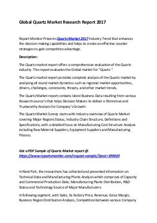 Global Quartz Market Research Report 2017
Report Monitor Presents Quartz Market 2017 Industry Trend that enhances
the decision making capabilities and helps to create an effective counter
strategies to gain competitive advantage.
Description:
The Quartz market report offers a comprehensive evaluation of the Quartz
industry. This report evaluates the Global market for "Quartz ".
The Quartz market report provides complete analysis of the Quartz market by
analysing all round market dynamics such as regional market opportunities,
drivers, challenges, constraints, threats, and other market trends.
The Quartz Market report contains latest Business Data resulting from various
Research source’s that helps Decision Makers to deliver a Distinctive and
Trustworthy Analysis for Company’s Growth.
The Quartz Market Survey starts with Industry overview of Quartz Market
covering Major Regions Status, Industry Chain Structure, Definitions and
Specifications, with a detailed focus on Manufacturing Cost Structure Analysis
including Raw Material Suppliers, Equipment Suppliers and Manufacturing
Process.
Get a PDF Sample of Quartz Market report @
https://www.reportsmonitor.com/request-sample/?post=199603
In Next Part, the researchers has collected and presented information on
Technical Data and Manufacturing Plants Analysis which comprises of Capacity
and Commercial Production Date, Manufacturing Plants Distribution, R&D
Status and Technology Source of Major Manufacturers.
In following segment, with Sales, Ex-factory Price, Revenue, Gross Margin,
Business Region Distribution Analysis, Competition between various Company
 