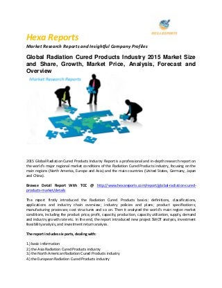 Hexa Reports
Market Research Reports and Insightful Company Profiles
Global Radiation Cured Products Industry 2015 Market Size
and Share, Growth, Market Price, Analysis, Forecast and
Overview
2015 Global Radiation Cured Products Industry Report is a professional and in-depth research report on
the world's major regional market conditions of the Radiation Cured Products industry, focusing on the
main regions (North America, Europe and Asia) and the main countries (United States, Germany, Japan
and China).
Browse Detail Report With TOC @ http://www.hexareports.com/report/global-radiation-cured-
products-market/details
The report firstly introduced the Radiation Cured Products basics: definitions, classifications,
applications and industry chain overview; industry policies and plans; product specifications;
manufacturing processes; cost structures and so on. Then it analyzed the world's main region market
conditions, including the product price, profit, capacity, production, capacity utilization, supply, demand
and industry growth rate etc. In the end, the report introduced new project SWOT analysis, investment
feasibility analysis, and investment return analysis.
The report includes six parts, dealing with:
1.) basic information
2.) the Asia Radiation Cured Products industry
3.) the North American Radiation Cured Products industry
4.) the European Radiation Cured Products industry
 
