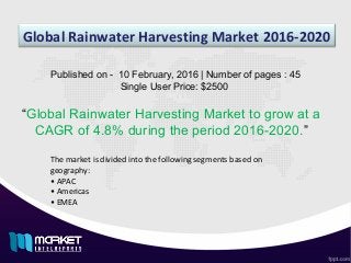 Global Rainwater Harvesting Market 2016-2020
“Global Rainwater Harvesting Market to grow at a
CAGR of 4.8% during the period 2016-2020.”
Published on - 10 February, 2016 | Number of pages : 45
Single User Price: $2500
The market is divided into the following segments based on
geography:
• APAC
• Americas
• EMEA
 