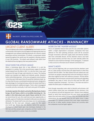 GLOBAL RANSOMWARE ATTACKS - WANNACRY
McGRIFF, SEIBELS & WILLIAMS, INC.
URGENT CLIENT ALERT!
TherecentglobalcyberattackusingWannaCryransomwarereminds
usthatproperinformationsecurityhygieneandappropriateback-up
management and software patching protocols are critical to attack
prevention and loss minimization. To refresh, a ransomware attack
spread throughout the world over the weekend, infecting systems
in over 150 countries. The attack used software code stolen from
the National Security Agency that was posted online.
WHAT DOES THIS ATTACK MEAN?
What is interesting about this is how different it is and the
precedent it is setting. This is the second known usage of a hacking
toolset leaked from the NSA in 2017. It is the first time it was used
to execute this type of large scale extortion en masse. The hacking
toolset was tweaked just slightly and relatively quickly. Attackers
had to strike blitzkrieg-style – all at once and against many locations
-sincetheywerefullyawarethatafixwouldberelativelysimple.So,
itisclearthatthiswasacoordinatedandplannedevent,designedto
take advantage of a hunting technique within the attack itself that is
constantly looking for additional targets. That is why it propagated
so quickly and why, eventually, it will reach every part of the globe.
As already reported, this attack is primarily affecting Russia, Eastern
Europe, UK and Taiwan, which is an incredibly interesting mix - the
outliers in this initial attack were clearly Taiwan and the UK. While
we cannot know for sure, this could have just been opportunistic, or
possibly,agameofmisdirectionintendedtoobfuscateanyattemptat
attribution. The attack itself is new and unique, but not sophisticated.
Microsoft, for the most part, released a patch for this exploit
one month ago. Bottom line: the attackers behind this operation
developed an attack based upon new techniques disclosed in the
NSA leak and they preyed upon companies and their machines that
remained unpatched. In a sense, it was very avoidable.
MORE ON THE “HUNTER MODULE”
This is an exploitive feature that scans for any vulnerable systems
within a target organization’s ecosystem. Companies that have
adhered to the best patching protocols could still be accessed
through connections with their supply chain and external vendors
who have vulnerable devices. All the attackers need is one hook
(one weak machine) and then they can swim laterally within the
networktocausemaximumdamage.Asthesayinggoes,“anetwork
is only as secure as the least secure network connected to it.”
WHAT’S NEXT?
This is just the beginning. We can assume that the attackers used
this as a pilot project and that they will adapt based on what they
learned with this effort. The NSA toolset that was leaked was vast
and there are people analyzing these tools and working on ways to
alter them slightly for their own nefarious purposes. The key will be
knowledgeofthetechniquesandpersistentpatchingandupgrading
worldwide. But, keep in mind, not all of the tools the NSA used
involved unpatched computers - far from it. This hack was built to
exploit the blind spots in traditional security.
Even though responders were able to identify and activate a kill
switch (safety valve) that was embedded by the attackers, this
is no panacea and will be bypassed soon. Hackers have adapted
based on what they learned from this past attack and we can
expect the next wave within 24 hours. Plus, you should note that
corporations do not benefit from the kill switch since it takes
advantage of a network protocol that most large corporations
do not use. In other words, private citizens are currently safer
but companies must be hyper-vigilant.
 