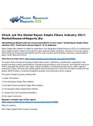 Check out the Global Rayon Staple Fibers Industry 2017:
MarketResearchReports.Biz
MarketResearchReports.Biz has announced addition of new report “Global Rayon Staple Fibers
Industry 2017, Trends And Forecast Report” to its database.
Rayon Staple Fibers Report by Material, Application, and Geography Global Forecast to 2021 is a professional
and in-depth research report on the world's major regional market conditions, focusing on the main regions
(North America, Europe and Asia-Pacific) and the main countries (United States, Germany, united Kingdom,
Japan, South Korea and China).
Click here to know more: http://www.marketresearchreports.biz/analysis/970680
The report firstly introduced the Rayon Staple Fibers basics: definitions, classifications, applications and
market overview; product specifications; manufacturing processes; cost structures, raw materials and so on.
Then it analyzed the world's main region market conditions, including the product price, profit, capacity,
production, supply, demand and market growth rate and forecast etc. In the end, the report introduced new
project SWOT analysis, investment feasibility analysis, and investment return analysis.
The report includes six parts, dealing with:
1.) basic information;
2.) the Asia Rayon Staple Fibers Market;
3.) the North American Rayon Staple Fibers Market;
4.) the European Rayon Staple Fibers Market;
5.) market entry and investment feasibility;
6.) the report conclusion.
Request a sample copy of this report:
http://www.marketresearchreports.biz/sample/sample/970680
Table of contents:
Part I Rayon Staple Fibers Industry Overview
 