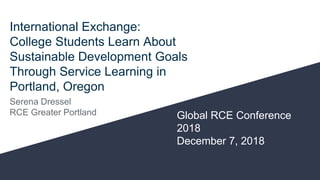 International Exchange:
College Students Learn About
Sustainable Development Goals
Through Service Learning in
Portland, Oregon
Serena Dressel
RCE Greater Portland Global RCE Conference
2018
December 7, 2018
 