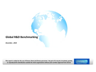 Global R&D Benchmarking
December , 2010




This report is solely for the use of Zinnov client and Zinnov personnel. No part of it may be circulated, quoted,
  or reproduced for distribution outside the client organization without prior written approval from Zinnov
 