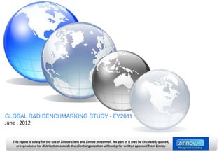 GLOBAL R&D BENCHMARKING STUDY - FY2011
June , 2012


  This report is solely for the use of Zinnov client and Zinnov personnel. No part of it may be circulated, quoted,
    or reproduced for distribution outside the client organization without prior written approval from Zinnov
 