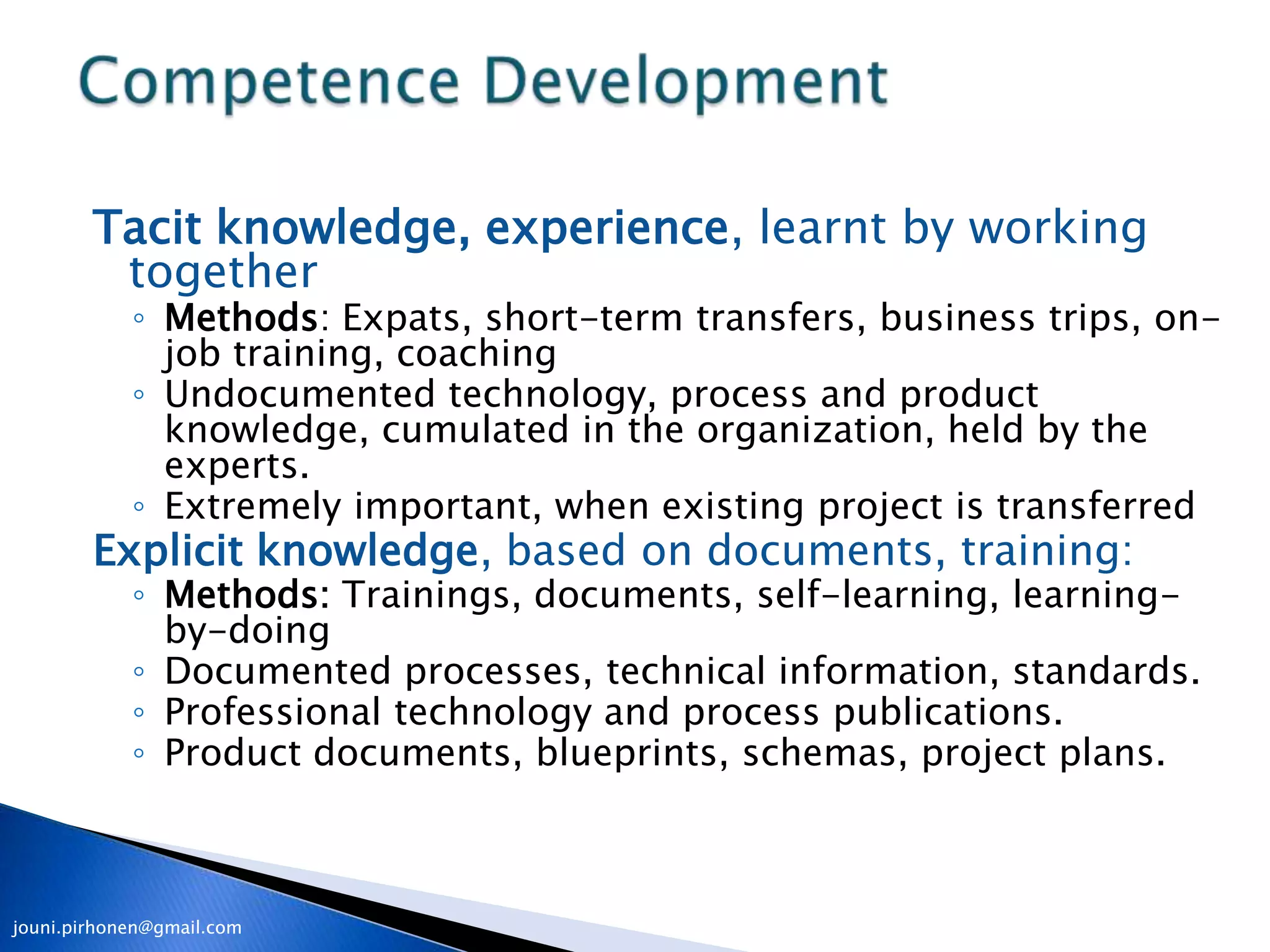 Tacit knowledge, experience, learnt by working
         together
            ◦ Methods: Expats, short-term transfers, business trips, on-
              job training, coaching
            ◦ Undocumented technology, process and product
              knowledge, cumulated in the organization, held by the
              experts.
            ◦ Extremely important, when existing project is transferred
        Explicit knowledge, based on documents, training:
            ◦ Methods: Trainings, documents, self-learning, learning-
              by-doing
            ◦ Documented processes, technical information, standards.
            ◦ Professional technology and process publications.
            ◦ Product documents, blueprints, schemas, project plans.



jouni.pirhonen@gmail.com
 