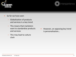 The most highly individualist cluster: marketing needs to target benefits to the individualLow power-distance and so may be more inclined to make use of self-serviceIntersperience Research Ltd.North Sea clustere.g.: The UKLatin clustere.g.: SpainHigh collectivist dimension means strong influence of family in making purchase decisions and choosing how to spend their leisure timeHighest power-distance cluster; probably less willing to use self-service and more importance is likely to be placed on personal service-  26th May 2011