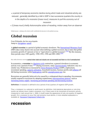 a period of temporary economic decline during which trade and industrial activity are reduced , generally identified by a fall in GDP in two successive quarters:the country is in the depths of a recession [mass noun] :measures to pull the economy out of recession <br />2 [mass noun] chiefly Astronomythe action of receding; motion away from an observer<br />Global meanse  :relating to the whole world; worldwide:the downturn in the global economy<br />Global recession<br />From Wikipedia, the free encyclopedia<br />Jump to: navigation, search <br />A global recession is a period of global economic slowdown. The International Monetary Fund (IMF) takes many factors into account when defining a global recession, but it states that global economic growth of 3 percent or less is quot;
equivalent to a global recessionquot;
.[1][2] By this measure, three periods since 1985 qualify: 1990-1993, 1998 and 2001-2002.[3][4]<br />Mac millan dictionary meanse a period when trade and industry are not successful and there is a lot of unemployment<br />In economics, a recession is a business cycle contraction, a general slowdown in economic activity over a period of time.[1][2] During recessions, many macroeconomic indicators vary in a similar way. Production as measured by Gross Domestic Product (GDP), employment, investment spending, capacity utilization, household incomes, business profits and inflation all fall during recessions; while bankruptcies and the unemployment rate rise.<br />Recessions are generally believed to be caused by a widespread drop in spending. Governments usually respond to recessions by adopting expansionary macroeconomic policies, such as increasing money supply, increasing government spending and decreasing taxation.<br />Definition: A recession is defined to be a period of two quarters of negative GDP growth. <br />Thus: a recession is a national or world event, by definition. And statistical aberrations or one-time events can almost never create a recession; e.g. if there were to be movement of economic activity (measured or real) around Jan 1, 2000, it could create the appearance of only one quarter of negative growth. For a recession to occur the real economy must decline. A more detailed explanation is available at: Recession? Depression? What's the <br />recession<br />recession <br />Hide links within definitionsShow links within definitions <br />Definition<br />A period of general economic decline; typically defined as a decline in GDP for two or more consecutive quarters. A recession is typically accompanied by a drop in the stock market, an increase in unemployment, and a decline in the housing market. A recession is generally considered less severe than a depression, and if a recession continues long enough it is often then classified as a depression. There is no one obvious cause of a recession, although overall blame generally falls on the federal leadership, often either the President himself, the head of the Federal Reserve, or the entire administration.<br />recession<br />   <br />Hide links within definitionsShow links within definitions <br />Definition<br />Period of general economic decline, defined usually as a contraction in the GDP for six months (two consecutive quarters) or longer. Marked by high unemployment, stagnant wages, and fall in retail sales, a recession generally does not last longer than one year and is much milder than a depression. Although recessions are considered a normal part of a capitalist economy, there is no unanimity of economists on its causes.<br />Unemployment In Global Recession Scenario<br />IntroductionToday, a global recession has become a biggest threat to world. Due to this global recession, it is a macroeconomics crisis. In last few years, unemployment has become a serious and top most problem in many part of the world. Also increased globalizations have put more employee job into risk. The under developing countries like India, china are facing their bad time. Emerging economies like China and India are affected by the negative influence of the US Subprime Market Crisis.By reducing the demand for labor we can bring economic downturn, but it tends to increase the unemployment level in the formal sector and bring the wages charge down. It means the poverty rate is increasing and as well as the unemployment is also increases at the same rate. Such both effects try to tend the unemployment and poverty in formal economics. Thus recession works into two ways, directly or indirectly. Directly, in this scenario it decreases the wages of employees and it creates more jobless employees it means more number of poor in formal economy. In directly in this scenario it brings wages down those already employed in formal economy.In other word when the economy is passing through in a recession scenario the GDP rate will be high. The goods, service and product demand would be low. When demand of the product would be low the consumer expenditure also will be low. When demand will be low the production will be low. It means less production less no employment required. It means a gap between supply and demand processes.Due this global recession all companies are very worried about the future thought out the world. They think they are also concerned whether they will be able to recruit and keep the best people to run their business. Unemployment rate is the per cent of civilian labour work force activity looking for work but unable to find a job. The unemployment consist of three types of people first who are fit for the job but are not getting a job,... <br />Impact of global recession and financial management challenges and strategies:For Indian EconomyABSTRACT:-    ▪ The world is witnessing one of the most critical changes in global economy, communal, regional and national conflicts which is the worst recession of the century. This has made an impact on every sector and there is a need to battle these crises with a new mindset.    ▪ The current slowdown, which world is witnessing, is cyclical, which happens every 10 years. The last time it happened was in 1998. During every slowdown there are companies, which close down; especially the small ones.    ▪ This paper is an attempt to look into the Impact of global recession and financial management challenges and strategies: For Indian Economy, major initiatives taken up by the Government and Reserve Bank of India in the order to contain it with special focus on employment, import-export, interest rates, risk management, credit demand and taxation, Liquidity etc. to come out from this situation of recession.RECESSIONS:-      [pic]Recession is the result of reduction in the demand of products in the global market. Recession can also be associated with falling prices known as deflation due to lack of demand of products. Again, it could be the result of inflation or a combination of increasing prices and stagnant economic growth in the west.      A global recession is a period of global economic slowdown. The International Monetary Fund (IMF) takes many factors into account when defining a global recession, but it states that global economic growth of 3 percent or less is quot;
equivalent to a global recessionquot;
. By this measure, three periods since 1985 qualify: 1990-1993, 1998 and 2001-2002.      Indian economy is shrinking, unemployment rolls are growing, businesses and families can’t get credit and small businesses can’t secure the loans they need to create jobs and get their Products to market. A recession, which included two successive quarterly...<br />Global Recession On India<br />Impact of global recession on India America is the most effected country due to global recession, which comes as a bad news for India. India have most outsourcing deals from the US. Even our exports to US have increased over the years. Exports for January declined by 22 per cent. RECESSIONS ARE the result of reduction in the demand of products in the global market. Recession can also be associated with falling prices known as deflation due to lack of demand of products. Again, it could be the result of inflation or a combination of increasing prices and stagnant economic growth in the west.Recession in the West, specially the United States, is a very bad news for our country. Our companies in India have most outsourcing deals from the US. Even our exports to US have increased over the years. Exports for January have declined by 22 per cent. There is a decline in the employment market due to the recession in the West. There has been a significant drop in the new hiring which is a cause of great concern for us. Some companies have laid off their employees and there have been cut in promotions, compensation and perks of the employees. Companies in the private sector and government sector are hesitant to take up new projects. And they are working on existing projects only. Projections indicate that up to one crore persons could lose their jobs in the correct fiscal ending March. The one crore figure has been compiled by Federation of Indian Export Organisations (FIEO), which says that it has carried out an intensive survey. The textile, garment and handicraft industry are worse effected. Together, they are going to lose four million jobs by April 2009, according to the FIEO survey. There has also been a decline in the tourist inflow lately. The real estate has also a problem of tight liquidity situations, where the developers are finding it hard to raise finances.IT industries, financial sectors, real estate owners, car industry, investment banking and... <br />