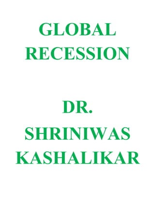 GLOBAL RECESSION<br />DR. <br />SHRINIWAS KASHALIKAR<br />The root cause of global recession is the overpowering dominance of petty and tubular perspective over holistic perspective; in different fields. In other words; mean selfishness has overpowered the holistic aspirations of global welfare. We must appreciate that the very nature of petty perspective; is to enhance antagonism and suppress the holistic perspective that consolidates complementarity, inclusive growth and harmony.<br />This conflict is not new. But it has crossed the regional and national boundaries and hence its impact has become global. <br />How does petty perspective cause global recession?<br />Petty perspective is born out of slavery of incessant inner cravings for physical, monetary, political, cultural and other kinds of supremacy and control; beyond physiological needs. It results in unscrupulous pursuits towards gratification of these cravings. <br />Thus the industrialists prefer to thrive on such basal and morbid cravings and prefer to produce weapons of mass destruction, cosmetics, sexual stimulants; and so on. The political leaders prefer to encourage such industries and we due to our obliviousness of the reality; prefer to support such political leaders. <br />The medical business excessively emphasizes on individual fitness (as against holistic health) profitable to sell their products in the form tonics, exorbitant spas, so called fitness clubs and so on. The political leaders obsessed with petty gains encourage this in exchange for party funds and bribe. The medical experts drowned in petty pursuits support such industries favoring the hegemony of respective different systems of medicine (as against holistic medicine). We due to our own pettiness support such industries and policies.<br />As a result of this; the economic activities in different fields of life revolve around the petty perspective and lead to exorbitant growth of utilities and services for the benefit of few! Thus in poor countries also we find; markets of jewelry, five star and seven star hotels and hospitals, unproductive glamour, wasteful glitter, petty luxuriousness, vulgar yet expensive entertainment. <br />These economic activities make few of us rich, glamorous, arrogant, but hollow, weak and sick. As a result of petty perspective they are glorified by most major players of mass communication and we worship such petty achievements.<br />But since a large majority does not have money to avail these five star services; the sale begins to fall. Then the rabid competition begins. This is often called free market, free completion etc. This is followed by the frantic and unscrupulous efforts to market such useless and/or counterproductive commodities and services, through mutually exploitative ways! This involves colossal waste.<br />The sickeningly rich amidst us; sustain the sale of such commodities and services for some time. In fact the economy appears to be strong and booming; due to the show of glamour and glitter! But soon these industries begin to slow down due to lack of customers. They are still sustained by the political leadership through loans, subsidies and waving of loans. In other words; public funds are pumped in these dying ventures and we the potential customers are further throttled! <br />Majority of us suffer miserably and try to find solutions through movements against exploitation and corruption.<br />But the sham industrial growth due to its petty perspective and mutually antagonistic and wasteful activities; and throttling deprivation of billions of us, whose buying power gets desiccated/atrophied; races towards mutual decay. The industrial profits begin to fall and the share prices plunge.<br />Since the money pumped in these businesses, whether by governments or investors’, is essentially our money (which would have been potentially  useful for the global development); we the common people all over the world suffer maximum, the investors with buffering power suffer less and the business houses with much greater buffering power; suffer least!<br />Holistic perspective in contrast embodies sublimation of inner cravings in the achievement of complementarity, inclusive growth and harmony; in other words; superliving or holistic renaissance.<br />Hence to manage global recession;<br />,[object Object]