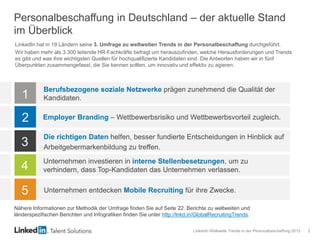 LinkedIn Weltweite Trends in der Personalbeschaffung 2013 2
Personalbeschaffung in Deutschland – der aktuelle Stand
im Überblick
1
2
3
4
5
Berufsbezogene soziale Netzwerke prägen zunehmend die Qualität der
Kandidaten.
Employer Branding – Wettbewerbsrisiko und Wettbewerbsvorteil zugleich.
Die richtigen Daten helfen, besser fundierte Entscheidungen in Hinblick auf
Arbeitgebermarkenbildung zu treffen.
Unternehmen investieren in interne Stellenbesetzungen, um zu
verhindern, dass Top-Kandidaten das Unternehmen verlassen.
Unternehmen entdecken Mobile Recruiting für ihre Zwecke.
LinkedIn hat in 19 Ländern seine 3. Umfrage zu weltweiten Trends in der Personalbeschaffung durchgeführt.
Wir haben mehr als 3.300 leitende HR-Fachkräfte befragt um herauszufinden, welche Herausforderungen und Trends
es gibt und was ihre wichtigsten Quellen für hochqualifizierte Kandidaten sind. Die Antworten haben wir in fünf
Überpunkten zusammengefasst, die Sie kennen sollten, um innovativ und effektiv zu agieren.
Nähere Informationen zur Methodik der Umfrage finden Sie auf Seite 22. Berichte zu weltweiten und
länderspezifischen Berichten und Infografiken finden Sie unter http://lnkd.in/GlobalRecruitingTrends.
 