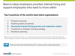 LinkedIn 2013 Global Recruiting Trends 16
Best-in-class employers prioritize internal hiring and
support employees who want to move within
1. Proactive sourcing
2. Pipelining talent proactively
3. Structured internal hiring process and supportive culture
4. Investment in employer branding strategy
5. Workforce planning
“Think about the elements that make up a world class talent acquisition organization. Which of the following
choices would you consider to be the most important elements of a world class talent acquisition organization?”
Top 5 practices of the world’s best talent organizations
Brazil and India rank internal hiring as #1 in being a best in class organization
 