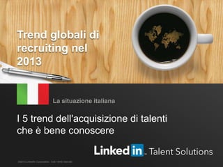 Trend globali di recruiting – LinkedIn 2013 1
I 5 trend dell'acquisizione di talenti
che è bene conoscere
La situazione italiana
©2013 LinkedIn Corporation. Tutti i diritti riservati.
Trend globali di
recruiting nel
2013
 