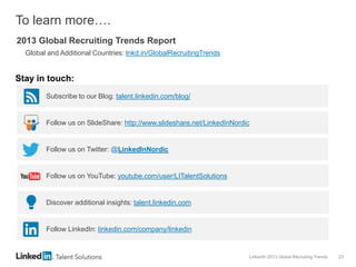 LinkedIn 2013 Global Recruiting Trends 23
To learn more….
2013 Global Recruiting Trends Report
Global and Additional Countries: lnkd.in/GlobalRecruitingTrends
Subscribe to our Blog: talent.linkedin.com/blog/
Follow us on SlideShare: http://www.slideshare.net/LinkedInNordic
Follow us on Twitter: @LinkedInNordic
Follow us on YouTube: youtube.com/user/LITalentSolutions
Discover additional insights: talent.linkedin.com
Follow LinkedIn: linkedin.com/company/linkedin
Stay in touch:
 