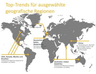 Top-Trends für ausgewählte 
geografische Regionen 
Australien, Indien 
Südafrika: 
Verbessertes Matching-Verfahren 
für Kandidaten und Stellen 
USA, Kanada, Mexiko und 
Brasilien 
Verbessertes Matching-Verfahren für 
Kandidaten und Stellen 
Belgien: 
Telearbeit-Optionen 
China: 
Verwendung von „Big Data“, 
um künftige Trends in der 
Personalbeschaffung 
vorherzusagen 
Deutschland, 
Italien, 
Niederlande 
Recruiting nähert sich 
dem Marketing an 
15 
 