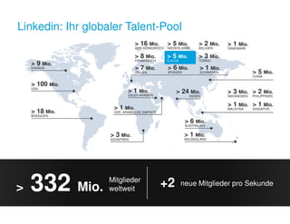 Linkedin: Ihr globaler Talent-Pool 
 5 Mio. 
D-A-CH 
 3 Mio. 
INDONESIEN 
 5 Mio. 
CHINA 
 2 Mio. 
PHILIPPINEN 
 1 Mio. 
MALAYSIA 
 1 Mio. 
SINGAPUR 
 1 Mio. 
SAUDI-ARABIEN 
 9 Mio. 
KANADA 
 100 Mio. 
USA 
 18 Mio. 
BRASILIEN 
 24 Mio. 
INDIEN 
 6 Mio. 
AUSTRALIEN 
 1 Mio. 
NEUSEELAND 
 1 Mio. 
VER. ARABISCHE EMIRATE 
 3 Mio. 
SÜDAFRIKA 
 16 Mio. 
VER. KÖNIGREICH 
 8 Mio. 
FRANKREICH 
 7 Mio. 
ITALIEN 
 2 Mio. 
BELGIEN 
 1 Mio. 
DÄNEMARK 
 3 Mio. 
TÜRKEI 
 5 Mio. 
NIEDERLANDE 
 1 Mio. 
SCHWEDEN 
 6 Mio. 
SPANIEN 
 332 Mio. Mitglieder 
weltweit +2 neue Mitglieder pro Sekunde 
 